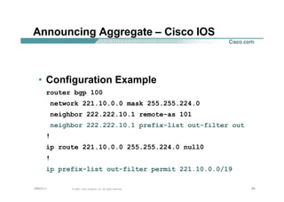 858585© 2002, Cisco Systems, Inc. All rights reserved.AfNOG 3
Announcing Aggregate – Cisco IOS
• Configuration Example
router bgp 100
network 221.10.0.0 mask 255.255.224.0
neighbor 222.222.10.1 remote-as 101
neighbor 222.222.10.1 prefix-list out-filter out
!
ip route 221.10.0.0 255.255.224.0 null0
!
ip prefix-list out-filter permit 221.10.0.0/19
 