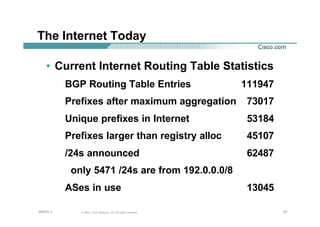 878787© 2002, Cisco Systems, Inc. All rights reserved.AfNOG 3
The Internet Today
• Current Internet Routing Table Statistics
BGP Routing Table Entries 111947
Prefixes after maximum aggregation 73017
Unique prefixes in Internet 53184
Prefixes larger than registry alloc 45107
/24s announced 62487
only 5471 /24s are from 192.0.0.0/8
ASes in use 13045
 