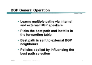 999© 2002, Cisco Systems, Inc. All rights reserved.AfNOG 3
BGP General Operation
• Learns multiple paths via internal
and external BGP speakers
• Picks the best path and installs in
the forwarding table
• Best path is sent to external BGP
neighbours
• Policies applied by influencing the
best path selection
 