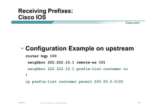 909090© 2002, Cisco Systems, Inc. All rights reserved.AfNOG 3
Receiving Prefixes:
Cisco IOS
• Configuration Example on upstream
router bgp 100
neighbor 222.222.10.1 remote-as 101
neighbor 222.222.10.1 prefix-list customer in
!
ip prefix-list customer permit 220.50.0.0/20
 