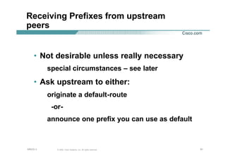 919191© 2002, Cisco Systems, Inc. All rights reserved.AfNOG 3
Receiving Prefixes from upstream
peers
• Not desirable unless really necessary
special circumstances – see later
• Ask upstream to either:
originate a default-route
-or-
announce one prefix you can use as default
 