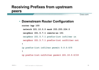 929292© 2002, Cisco Systems, Inc. All rights reserved.AfNOG 3
Receiving Prefixes from upstream
peers
• Downstream Router Configuration
router bgp 100
network 221.10.0.0 mask 255.255.224.0
neighbor 221.5.7.1 remote-as 101
neighbor 221.5.7.1 prefix-list infilter in
neighbor 221.5.7.1 prefix-list outfilter out
!
ip prefix-list infilter permit 0.0.0.0/0
!
ip prefix-list outfilter permit 221.10.0.0/19
 