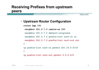 939393© 2002, Cisco Systems, Inc. All rights reserved.AfNOG 3
Receiving Prefixes from upstream
peers
• Upstream Router Configuration
router bgp 101
neighbor 221.5.7.2 remote-as 100
neighbor 221.5.7.2 default-originate
neighbor 221.5.7.2 prefix-list cust-in in
neighbor 221.5.7.2 prefix-list cust-out out
!
ip prefix-list cust-in permit 221.10.0.0/19
!
ip prefix-list cust-out permit 0.0.0.0/0
 