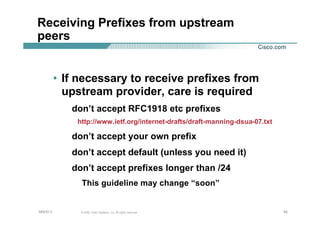 949494© 2002, Cisco Systems, Inc. All rights reserved.AfNOG 3
Receiving Prefixes from upstream
peers
• If necessary to receive prefixes from
upstream provider, care is required
don’t accept RFC1918 etc prefixes
http://www.ietf.org/internet-drafts/draft-manning-dsua-07.txt
don’t accept your own prefix
don’t accept default (unless you need it)
don’t accept prefixes longer than /24
This guideline may change “soon”
 