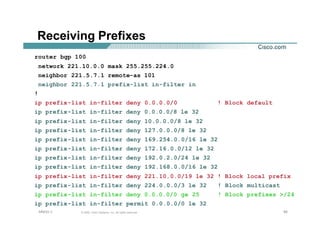 959595© 2002, Cisco Systems, Inc. All rights reserved.AfNOG 3
Receiving Prefixes
router bgp 100
network 221.10.0.0 mask 255.255.224.0
neighbor 221.5.7.1 remote-as 101
neighbor 221.5.7.1 prefix-list in-filter in
!
ip prefix-list in-filter deny 0.0.0.0/0 ! Block default
ip prefix-list in-filter deny 0.0.0.0/8 le 32
ip prefix-list in-filter deny 10.0.0.0/8 le 32
ip prefix-list in-filter deny 127.0.0.0/8 le 32
ip prefix-list in-filter deny 169.254.0.0/16 le 32
ip prefix-list in-filter deny 172.16.0.0/12 le 32
ip prefix-list in-filter deny 192.0.2.0/24 le 32
ip prefix-list in-filter deny 192.168.0.0/16 le 32
ip prefix-list in-filter deny 221.10.0.0/19 le 32 ! Block local prefix
ip prefix-list in-filter deny 224.0.0.0/3 le 32 ! Block multicast
ip prefix-list in-filter deny 0.0.0.0/0 ge 25 ! Block prefixes >/24
ip prefix-list in-filter permit 0.0.0.0/0 le 32
 