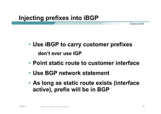 979797© 2002, Cisco Systems, Inc. All rights reserved.AfNOG 3
Injecting prefixes into iBGP
• Use iBGP to carry customer prefixes
don’t ever use IGP
• Point static route to customer interface
• Use BGP network statement
• As long as static route exists (interface
active), prefix will be in BGP
 