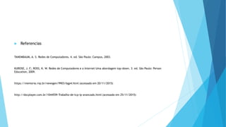  Referencias
TANEMBAUM, A. S. Redes de Computadores. 4. ed. São Paulo: Campus, 2003.
KUROSE, J. F.; ROSS, K. W. Redes de Computadores e a Internet Uma abordagem top-down. 3. ed. São Paulo: Person
Education, 2009.
https://memoria.rnp.br/newsgen/9903/bgp4.html (acessado em 20/11/2015)
http://docplayer.com.br/1044559-Trabalho-de-tcp-ip-avancado.html (acessado em 25/11/2015)
 