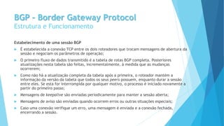 BGP – Border Gateway Protocol
Estrutura e Funcionamento
Estabelecimento de uma sessão BGP
 É estabelecida a conexão TCP entre os dois roteadores que trocam mensagens de abertura da
sessão e negociam os parâmetros de operação;
 O primeiro fluxo de dados transmitido é a tabela de rotas BGP completa. Posteriores
atualizações nesta tabela são feitas, incrementalmente, à medida que as mudanças
ocorrerem;
 Como não há a atualização completa da tabela após a primeira, o roteador mantém a
informação da versão da tabela que todos os seus peers possuem, enquanto durar a sessão
entre eles. Se esta for interrompida por qualquer motivo, o processo é iniciado novamente a
partir do primeiro passo;
 Mensagens de keepalive são enviadas periodicamente para manter a sessão aberta;
 Mensagens de aviso são enviadas quando ocorrem erros ou outras situações especiais;
 Caso uma conexão verifique um erro, uma mensagem é enviada e a conexão fechada,
encerrando a sessão.
 