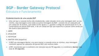 BGP – Border Gateway Protocol
Estrutura e Funcionamento
Estabelecimento de uma sessão BGP
 Uma vez que a conexão tenha sido estabelecida, cada roteador envia uma mensagem abrir ao seu
vizinho, essa mensagem como todas as outras mensagens do BGP , consiste de um cabeçalho de
um campo de 16 octetos, com todos os bits iguais a 1, quando o código de autenticação for 0, do
comprimento do pacote BGP total, e de um campo de tipo que especifica o pacote como sendo um
dos quatro tipos possíveis:
1. ABRIR
2. ATUALIZAR
3. NOTIFICAR
4. MANTER VIVA (keepalive)
 O BGP usa mensagens Manter viva para manter a conexão entre os vizinhos, essa mensagem
consistem apenas do cabeçalho do pacote BGP, sem nenhum dado.
 A RFC recomenda que o cronômetro de retenção seja de 90 segundos e o cronômetro Manter viva
seja de 30 segundos.
 