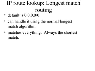 IP route lookup: Longest match
routing
• default is 0.0.0.0/0
• can handle it using the normal longest
match algorithm
• matches everything. Always the shortest
match.
 