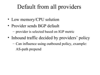 Default from all providers
• Low memory/CPU solution
• Provider sends BGP default
– provider is selected based on IGP metric
• Inbound traffic decided by providers’ policy
– Can influence using outbound policy, example:
AS-path prepend
 