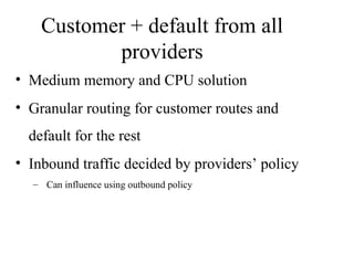 Customer + default from all
providers
• Medium memory and CPU solution
• Granular routing for customer routes and
default for the rest
• Inbound traffic decided by providers’ policy
– Can influence using outbound policy
 