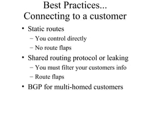 Best Practices...
Connecting to a customer
• Static routes
– You control directly
– No route flaps
• Shared routing protocol or leaking
– You must filter your customers info
– Route flaps
• BGP for multi-homed customers
 