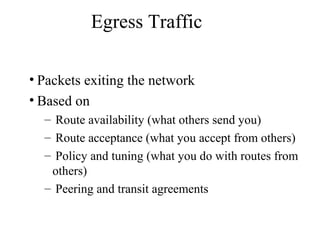 Egress Traffic
• Packets exiting the network
• Based on
– Route availability (what others send you)
– Route acceptance (what you accept from others)
– Policy and tuning (what you do with routes from
others)
– Peering and transit agreements
 