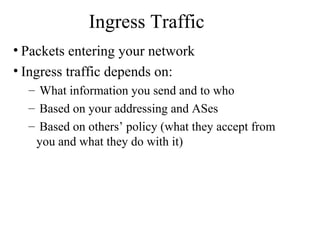 Ingress Traffic
• Packets entering your network
• Ingress traffic depends on:
– What information you send and to who
– Based on your addressing and ASes
– Based on others’ policy (what they accept from
you and what they do with it)
 