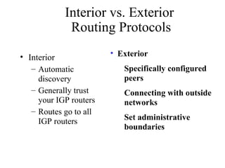 • Interior
– Automatic
discovery
– Generally trust
your IGP routers
– Routes go to all
IGP routers
• Exterior
Specifically configured
peers
Connecting with outside
networks
Set administrative
boundaries
Interior vs. Exterior
Routing Protocols
 