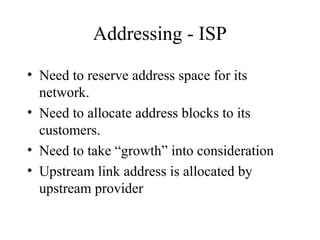 Addressing - ISP
• Need to reserve address space for its
network.
• Need to allocate address blocks to its
customers.
• Need to take “growth” into consideration
• Upstream link address is allocated by
upstream provider
 