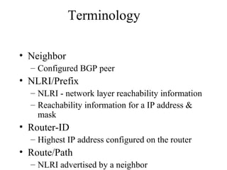 Terminology
• Neighbor
– Configured BGP peer
• NLRI/Prefix
– NLRI - network layer reachability information
– Reachability information for a IP address &
mask
• Router-ID
– Highest IP address configured on the router
• Route/Path
– NLRI advertised by a neighbor
 