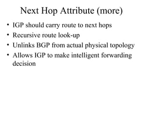 Next Hop Attribute (more)
• IGP should carry route to next hops
• Recursive route look-up
• Unlinks BGP from actual physical topology
• Allows IGP to make intelligent forwarding
decision
 