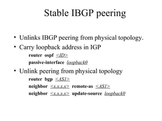 Stable IBGP peering
• Unlinks IBGP peering from physical topology.
• Carry loopback address in IGP
router ospf <ID>
passive-interface loopback0
• Unlink peering from physical topology
router bgp <AS1>
neighbor <x.x.x.x> remote-as <AS1>
neighbor <x.x.x.x> update-source loopback0
 