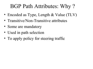 BGP Path Attributes: Why ?
• Encoded as Type, Length & Value (TLV)
• Transitive/Non-Transitive attributes
• Some are mandatory
• Used in path selection
• To apply policy for steering traffic
 