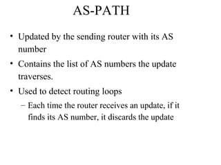 AS-PATH
• Updated by the sending router with its AS
number
• Contains the list of AS numbers the update
traverses.
• Used to detect routing loops
– Each time the router receives an update, if it
finds its AS number, it discards the update
 