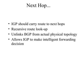 Next Hop...
• IGP should carry route to next hops
• Recursive route look-up
• Unlinks BGP from actual physical topology
• Allows IGP to make intelligent forwarding
decision
 