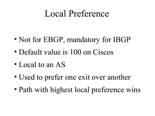Local Preference
• Not for EBGP, mandatory for IBGP
• Default value is 100 on Ciscos
• Local to an AS
• Used to prefer one exit over another
• Path with highest local preference wins
 