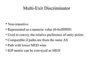 Multi-Exit Discriminator
• Non-transitive
• Represented as a numeric value (0-0xffffffff)
• Used to convey the relative preference of entry points
• Comparable if paths are from the same AS
• Path with lower MED wins
• IGP metric can be conveyed as MED
 