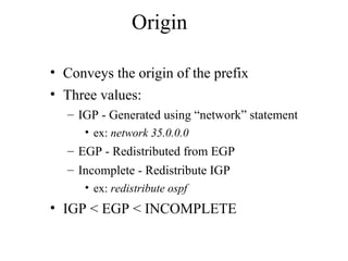 Origin
• Conveys the origin of the prefix
• Three values:
– IGP - Generated using “network” statement
• ex: network 35.0.0.0
– EGP - Redistributed from EGP
– Incomplete - Redistribute IGP
• ex: redistribute ospf
• IGP < EGP < INCOMPLETE
 
