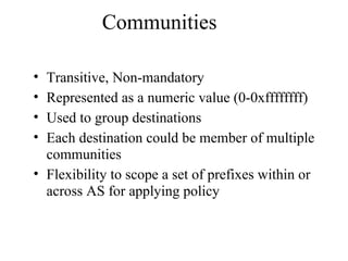 Communities
• Transitive, Non-mandatory
• Represented as a numeric value (0-0xffffffff)
• Used to group destinations
• Each destination could be member of multiple
communities
• Flexibility to scope a set of prefixes within or
across AS for applying policy
 