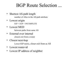 BGP Route Selection ...
• Shortest AS-path length
number of ASes in the AS-path attribute
• Lowest origin
IGP < EGP < INCOMPLETE
• Lowest MED
between paths from same AS
• External over internal
closest exit from a router
• Closest next-hop
Lower IGP metric, closer exit from as AS
• Lowest router-id
• Lowest IP address of neighbor
 