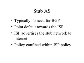 Stub AS
• Typically no need for BGP
• Point default towards the ISP
• ISP advertises the stub network to
Internet
• Policy confined within ISP policy
 