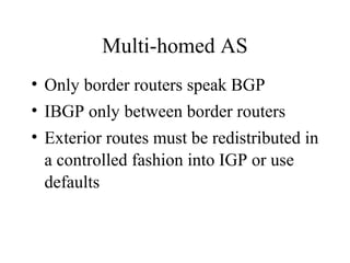 Multi-homed AS
• Only border routers speak BGP
• IBGP only between border routers
• Exterior routes must be redistributed in
a controlled fashion into IGP or use
defaults
 