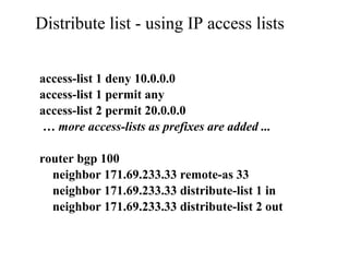 Distribute list - using IP access lists
access-list 1 deny 10.0.0.0
access-list 1 permit any
access-list 2 permit 20.0.0.0
… more access-lists as prefixes are added ...
router bgp 100
neighbor 171.69.233.33 remote-as 33
neighbor 171.69.233.33 distribute-list 1 in
neighbor 171.69.233.33 distribute-list 2 out
 