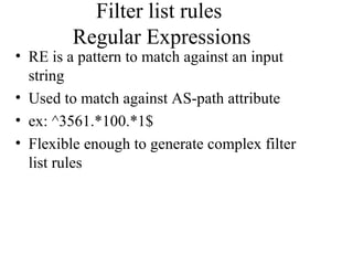 Filter list rules
Regular Expressions
• RE is a pattern to match against an input
string
• Used to match against AS-path attribute
• ex: ^3561.*100.*1$
• Flexible enough to generate complex filter
list rules
 