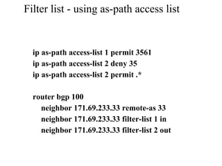 Filter list - using as-path access list
ip as-path access-list 1 permit 3561
ip as-path access-list 2 deny 35
ip as-path access-list 2 permit .*
router bgp 100
neighbor 171.69.233.33 remote-as 33
neighbor 171.69.233.33 filter-list 1 in
neighbor 171.69.233.33 filter-list 2 out
 
