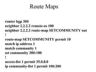 Route Maps
router bgp 300
neighbor 2.2.2.2 remote-as 100
neighbor 2.2.2.2 route-map SETCOMMUNITY out
!
route-map SETCOMMUNITY permit 10
match ip address 1
match community 1
set community 300:100
!
access-list 1 permit 35.0.0.0
ip community-list 1 permit 100:200
 