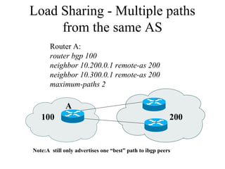 100 200
A
Note:A still only advertises one “best” path to ibgp peers
Router A:
router bgp 100
neighbor 10.200.0.1 remote-as 200
neighbor 10.300.0.1 remote-as 200
maximum-paths 2
Load Sharing - Multiple paths
from the same AS
 