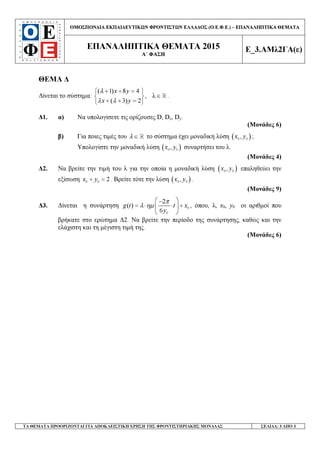 ΟΜΟΣΠΟΝ∆ΙΑ ΕΚΠΑΙ∆ΕΥΤΙΚ Ν ΦΡΟΝΤΙΣΤ Ν ΕΛΛΑ∆ΟΣ (Ο.Ε.Φ.Ε.) – ΕΠΑΝΑΛΗΠΤΙΚΑ ΘΕΜΑΤΑ
ΕΠΑΝΑΛΗΠΤΙΚΑ ΘΕΜΑΤΑ 2015
Α΄ ΦΑΣΗ
Ε_3.ΑΜλ2ΓΑ(ε)
ΤΑ ΘΕΜΑΤΑ ΠΡΟΟΡΙΖΟΝΤΑΙ ΓΙΑ ΑΠΟΚΛΕΙΣΤΙΚΗ ΧΡΗΣΗ ΤΗΣ ΦΡΟΝΤΙΣΤΗΡΙΑΚΗΣ ΜΟΝΑ∆ΑΣ ΣΕΛΙ∆Α: 3 ΑΠΟ 3
ΘΕΜΑ ∆
∆ίνεται το σύστηµα:
( 1) 8 4
, λ
( 3) 2
x y
x y
λ
λ λ
+ + = 
∈ 
+ + = 
ℝ .
∆1. α) Να υπολογίσετε τις ορίζουσες D, Dx, Dy.
(Μονάδες 6)
β) Για ποιες τιµές του λ ∈ ℝ το σύστηµα έχει µοναδική λύση ( )0 0,x y ;
Υπολογίστε την µοναδική λύση ( )0 0,x y συναρτήσει του λ.
(Μονάδες 4)
∆2. Να βρείτε την τιµή του λ για την οποία η µοναδική λύση ( )0 0,x y επαληθεύει την
εξίσωση 0 0 2x y+ = . Βρείτε τότε την λύση ( )0 0,x y .
(Μονάδες 9)
∆3. ∆ίνεται η συνάρτηση 0
0
2
( )
6
g t t x
y
π
λ ηµ
 −
= ⋅ ⋅ + 
 
, όπου, λ, x0, y0 οι αριθµοί που
βρήκατε στο ερώτηµα ∆2. Να βρείτε την περίοδο της συνάρτησης, καθώς και την
ελάχιστη και τη µέγιστη τιµή της.
(Μονάδες 6)
 