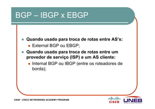 CNAP - CISCO NETWORKING ACADEMY PROGRAM
BGP – IBGP x EBGP
Quando usado para troca de rotas entre AS’s:
External BGP ou EBGP;
Quando usado para troca de rotas entre um
provedor de serviço (ISP) e um AS cliente:
Internal BGP ou IBGP (entre os roteadores de
borda);
 