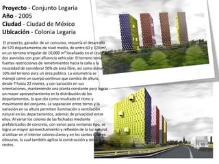 Proyecto - Conjunto Legaria
Año - 2005
Ciudad - Ciudad de México
Ubicación - Colonia Legaria
El proyecto, ganador de un concurso, requería el desarrollo
de 570 departamentos de nivel medio, de entre 60 y 120 m²,
en un terreno irregular de 10,000 m² localizado en el cruce de
dos avenidas con gran afluencia vehicular. El terreno tenía
fuertes restricciones de remetimientos hacia la calle y la
necesidad de considerar 50% de área libre, así como donar
10% del terreno para un área pública. La volumetría se
manejó como un cuerpo continuo que cambia de altura,
desde 7 hasta 22 niveles, y con variación en sus
orientaciones, manteniendo una planta constante para lograr
un mayor aprovechamiento en la distribución de los
departamentos, lo que dio como resultado el ritmo y
movimiento del conjunto. La separación entre torres y la
variación en su altura permiten iluminación y ventilación
natural en los departamentos, además de privacidad entre
ellos. Al variar los colores de las fachadas mediante
prefabricados de concreto, con vanos para ventanas tipo, se
logra un mayor aprovechamiento y reflexión de la luz natural
al utilizar en el interior colores claros y en los cantos colores
obscuros, lo cual también agiliza la construcción y reduce
costos.
 