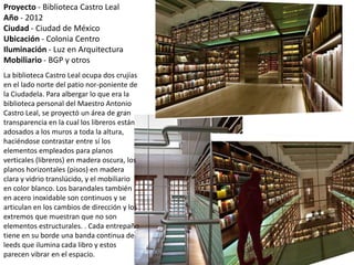 Proyecto - Biblioteca Castro Leal
Año - 2012
Ciudad - Ciudad de México
Ubicación - Colonia Centro
Iluminación - Luz en Arquitectura
Mobiliario - BGP y otros
La biblioteca Castro Leal ocupa dos crujías
en el lado norte del patio nor-poniente de
la Ciudadela. Para albergar lo que era la
biblioteca personal del Maestro Antonio
Castro Leal, se proyectó un área de gran
transparencia en la cual los libreros están
adosados a los muros a toda la altura,
haciéndose contrastar entre sí los
elementos empleados para planos
verticales (libreros) en madera oscura, los
planos horizontales (pisos) en madera
clara y vidrio translúcido, y el mobiliario
en color blanco. Los barandales también
en acero inoxidable son continuos y se
articulan en los cambios de dirección y los
extremos que muestran que no son
elementos estructurales. . Cada entrepaño
tiene en su borde una banda continua de
leeds que ilumina cada libro y estos
parecen vibrar en el espacio.
 