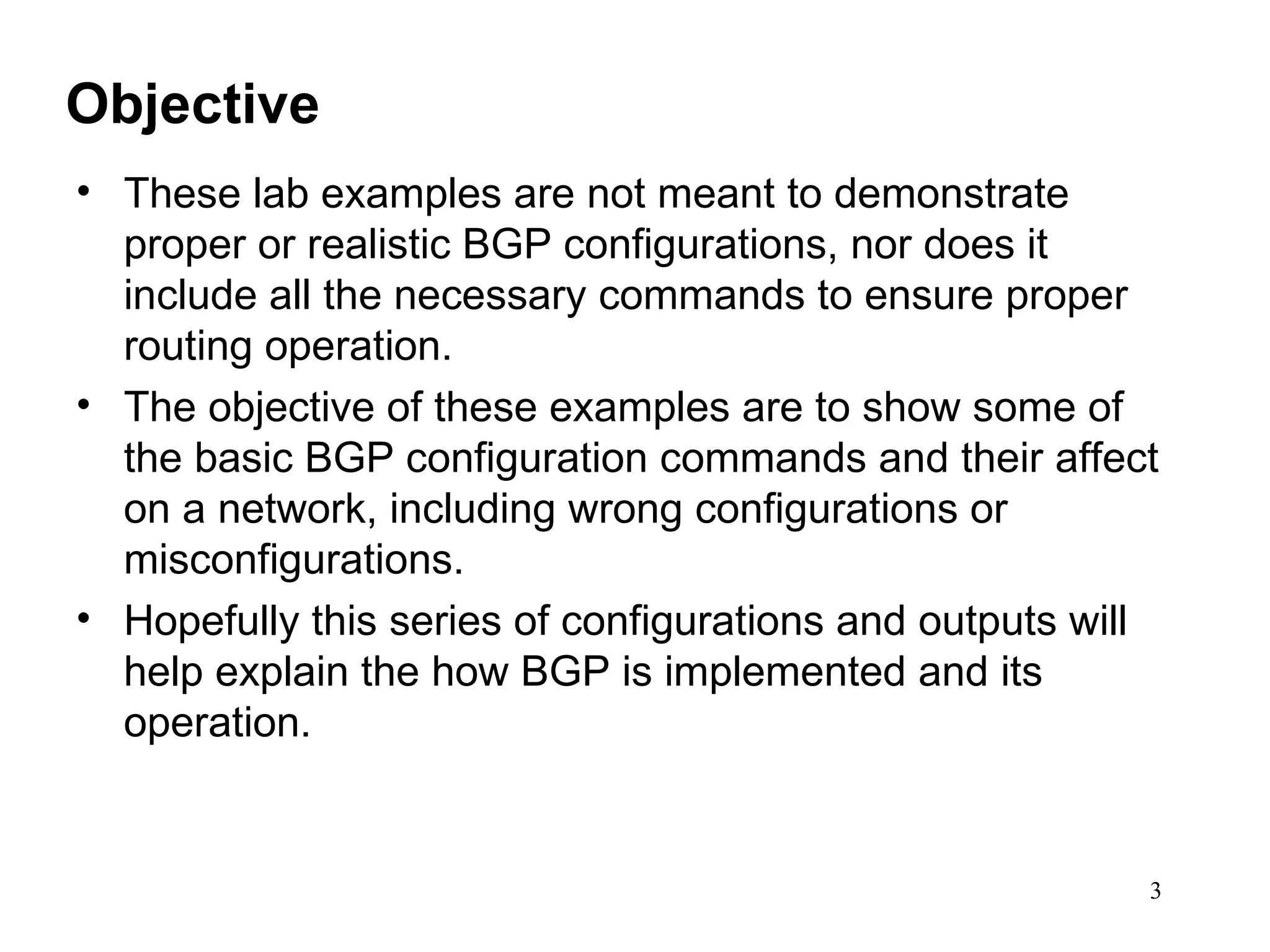 Objective These lab examples are not meant to demonstrate proper or realistic BGP configurations, nor does it include all the necessary commands to ensure proper routing operation. The objective of these examples are to show some of the basic BGP configuration commands and their affect on a network, including wrong configurations or misconfigurations. Hopefully this series of configurations and outputs will help explain the how BGP is implemented and its operation. 