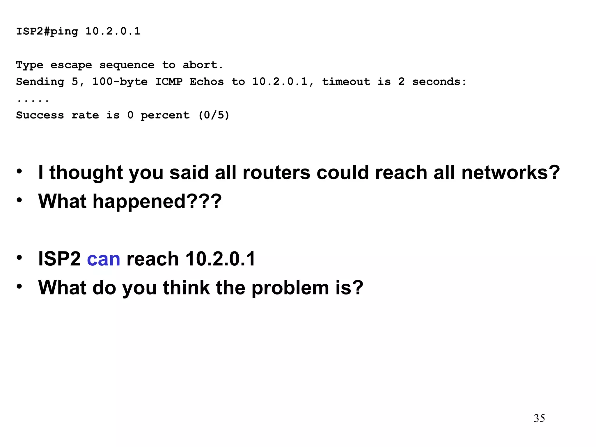 ISP2#ping 10.2.0.1   Type escape sequence to abort. Sending 5, 100-byte ICMP Echos to 10.2.0.1, timeout is 2 seconds: ..... Success rate is 0 percent (0/5) I thought you said all routers could reach all networks? What happened??? ISP2  can  reach 10.2.0.1 What do you think the problem is? 