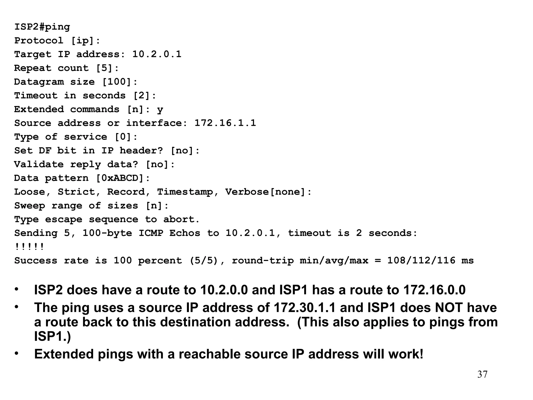 ISP2#ping Protocol [ip]: Target IP address: 10.2.0.1 Repeat count [5]: Datagram size [100]: Timeout in seconds [2]: Extended commands [n]: y Source address or interface: 172.16.1.1 Type of service [0]: Set DF bit in IP header? [no]: Validate reply data? [no]: Data pattern [0xABCD]: Loose, Strict, Record, Timestamp, Verbose[none]: Sweep range of sizes [n]: Type escape sequence to abort. Sending 5, 100-byte ICMP Echos to 10.2.0.1, timeout is 2 seconds: !!!!! Success rate is 100 percent (5/5), round-trip min/avg/max = 108/112/116 ms ISP2 does have a route to 10.2.0.0 and ISP1 has a route to 172.16.0.0 The ping uses a source IP address of 172.30.1.1 and ISP1 does NOT have a route back to this destination address.  (This also applies to pings from ISP1.) Extended pings with a reachable source IP address will work! 