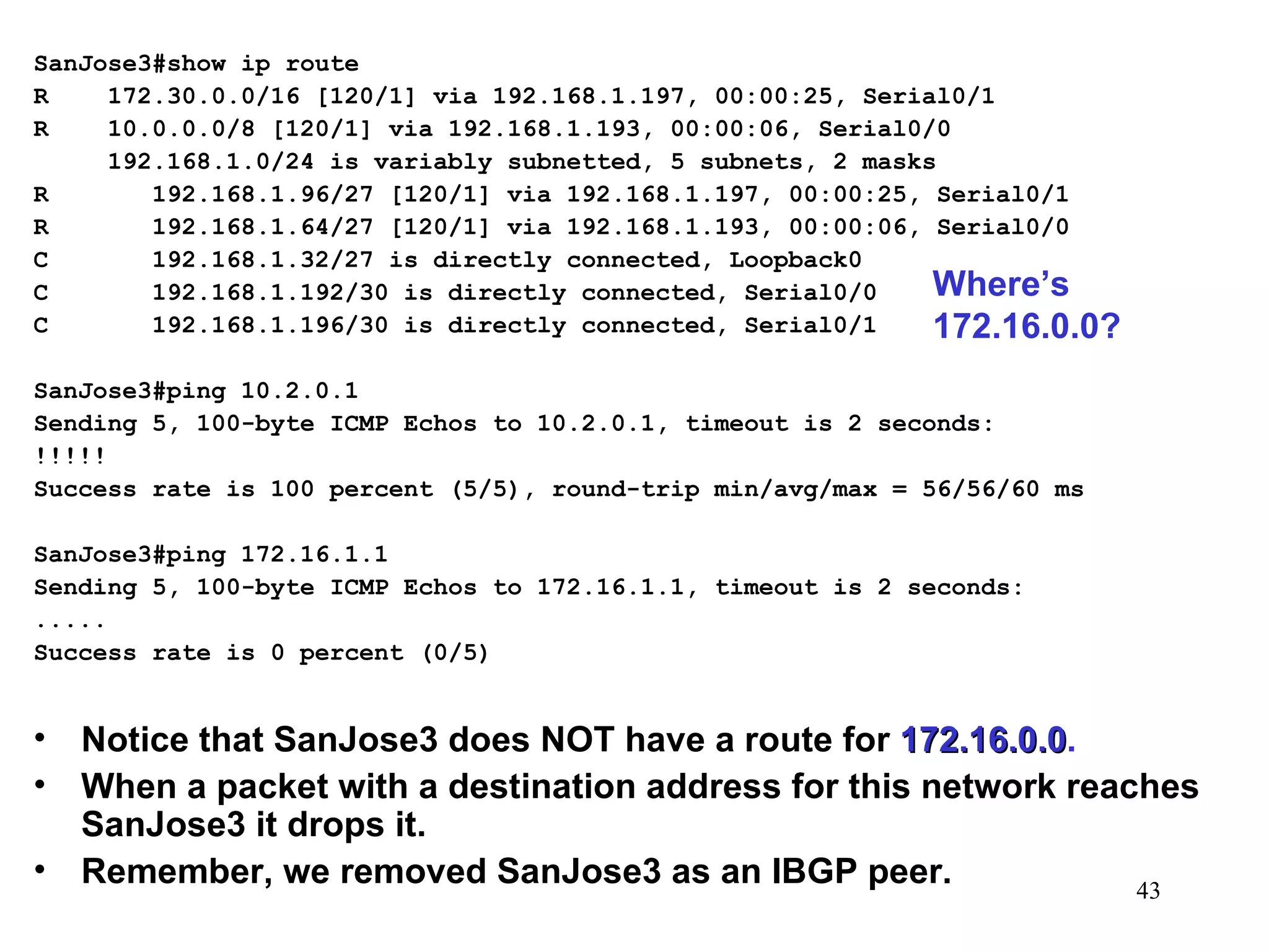 SanJose3#show ip route R  172.30.0.0/16 [120/1] via 192.168.1.197, 00:00:25, Serial0/1 R  10.0.0.0/8 [120/1] via 192.168.1.193, 00:00:06, Serial0/0 192.168.1.0/24 is variably subnetted, 5 subnets, 2 masks R  192.168.1.96/27 [120/1] via 192.168.1.197, 00:00:25, Serial0/1 R  192.168.1.64/27 [120/1] via 192.168.1.193, 00:00:06, Serial0/0 C  192.168.1.32/27 is directly connected, Loopback0 C  192.168.1.192/30 is directly connected, Serial0/0 C  192.168.1.196/30 is directly connected, Serial0/1 SanJose3#ping 10.2.0.1 Sending 5, 100-byte ICMP Echos to 10.2.0.1, timeout is 2 seconds: !!!!! Success rate is 100 percent (5/5), round-trip min/avg/max = 56/56/60 ms SanJose3#ping 172.16.1.1 Sending 5, 100-byte ICMP Echos to 172.16.1.1, timeout is 2 seconds: ..... Success rate is 0 percent (0/5) Notice that SanJose3 does NOT have a route for  172.16.0.0 . When a packet with a destination address for this network reaches SanJose3 it drops it. Remember, we removed SanJose3 as an IBGP peer. Where’s 172.16.0.0? 
