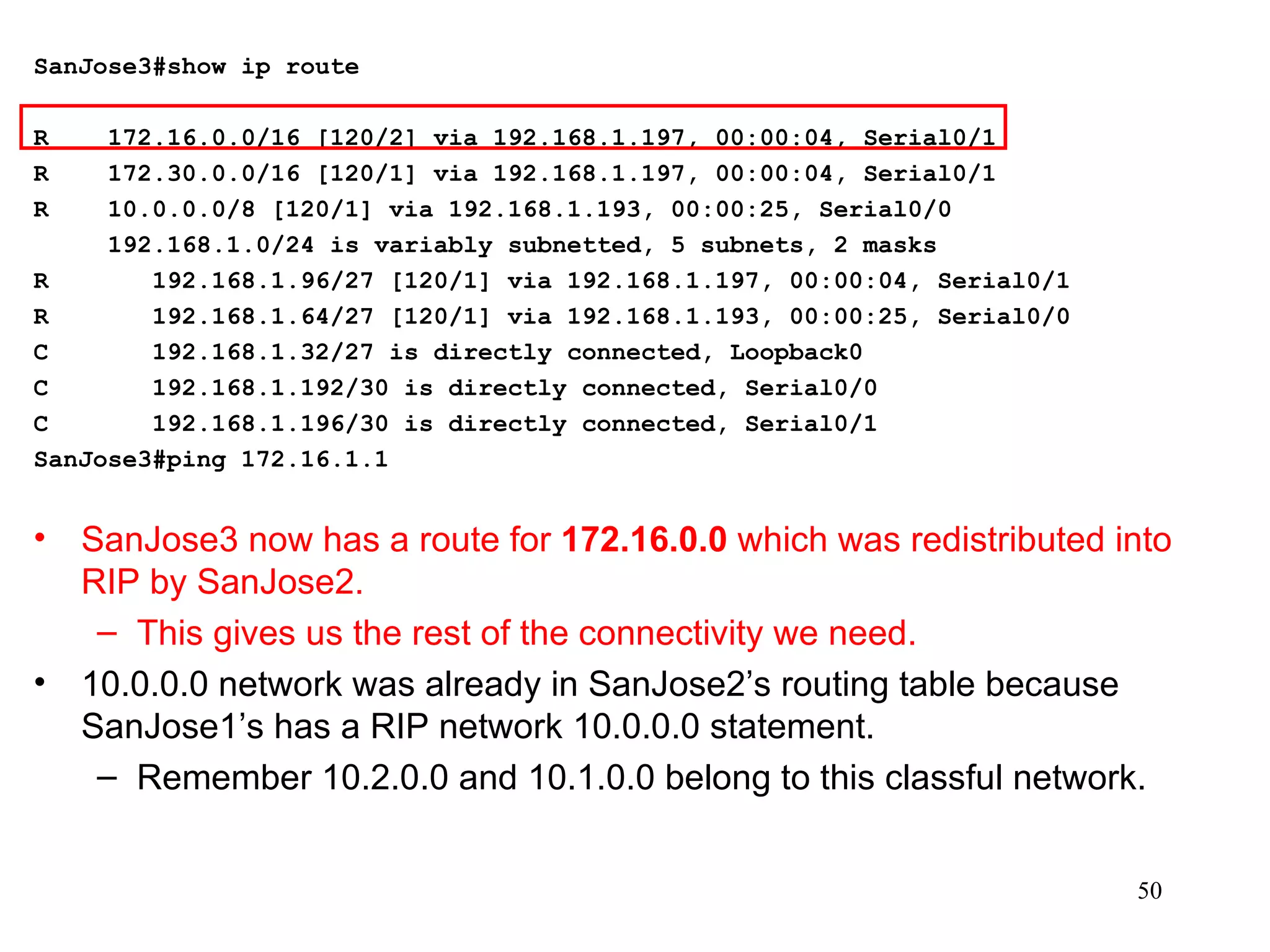 SanJose3#show ip route   R  172.16.0.0/16 [120/2] via 192.168.1.197, 00:00:04, Serial0/1 R  172.30.0.0/16 [120/1] via 192.168.1.197, 00:00:04, Serial0/1 R  10.0.0.0/8 [120/1] via 192.168.1.193, 00:00:25, Serial0/0 192.168.1.0/24 is variably subnetted, 5 subnets, 2 masks R  192.168.1.96/27 [120/1] via 192.168.1.197, 00:00:04, Serial0/1 R  192.168.1.64/27 [120/1] via 192.168.1.193, 00:00:25, Serial0/0 C  192.168.1.32/27 is directly connected, Loopback0 C  192.168.1.192/30 is directly connected, Serial0/0 C  192.168.1.196/30 is directly connected, Serial0/1 SanJose3#ping 172.16.1.1 SanJose3 now has a route for  172.16.0.0  which was redistributed into RIP by SanJose2. This gives us the rest of the connectivity we need. 10.0.0.0 network was already in SanJose2’s routing table because SanJose1’s has a RIP network 10.0.0.0 statement.  Remember 10.2.0.0 and 10.1.0.0 belong to this classful network. 