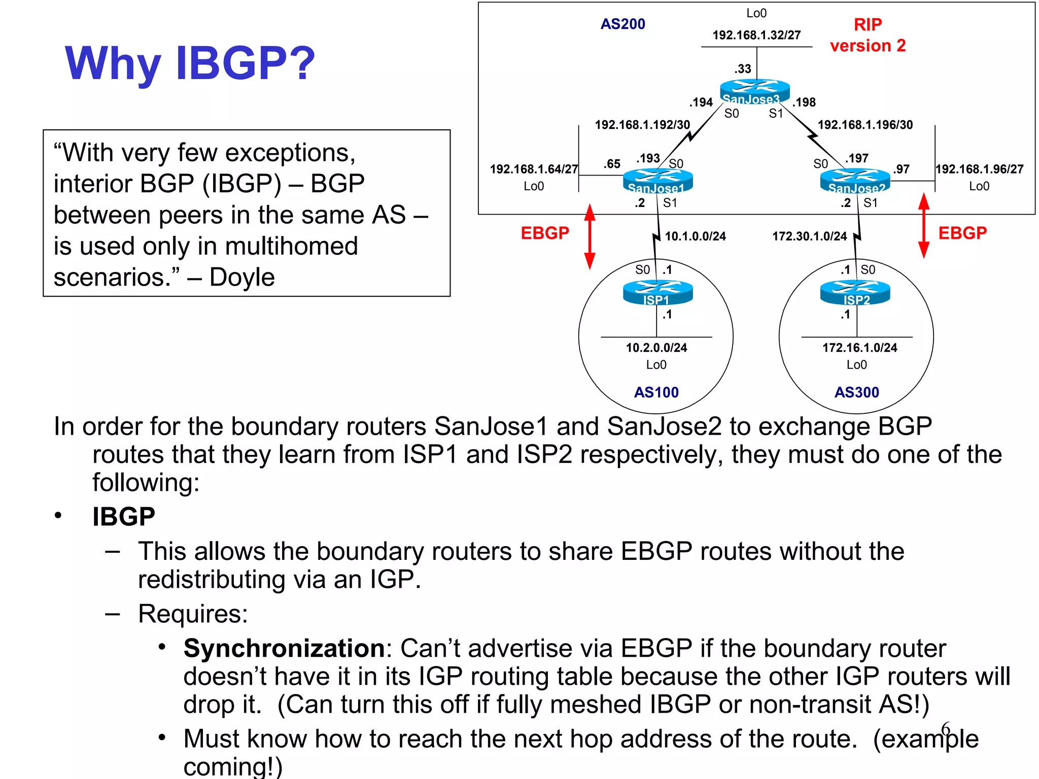In order for the boundary routers SanJose1 and SanJose2 to exchange BGP routes that they learn from ISP1 and ISP2 respectively, they must do one of the following: IBGP This allows the boundary routers to share EBGP routes without the redistributing via an IGP. Requires: Synchronization : Can’t advertise via EBGP if the boundary router doesn’t have it in its IGP routing table because the other IGP routers will drop it.  (Can turn this off if fully meshed IBGP or non-transit AS!) Must know how to reach the next hop address of the route.  (example coming!) Why IBGP? “ With very few exceptions, interior BGP (IBGP) – BGP between peers in the same AS – is used only in multihomed scenarios.” – Doyle 
