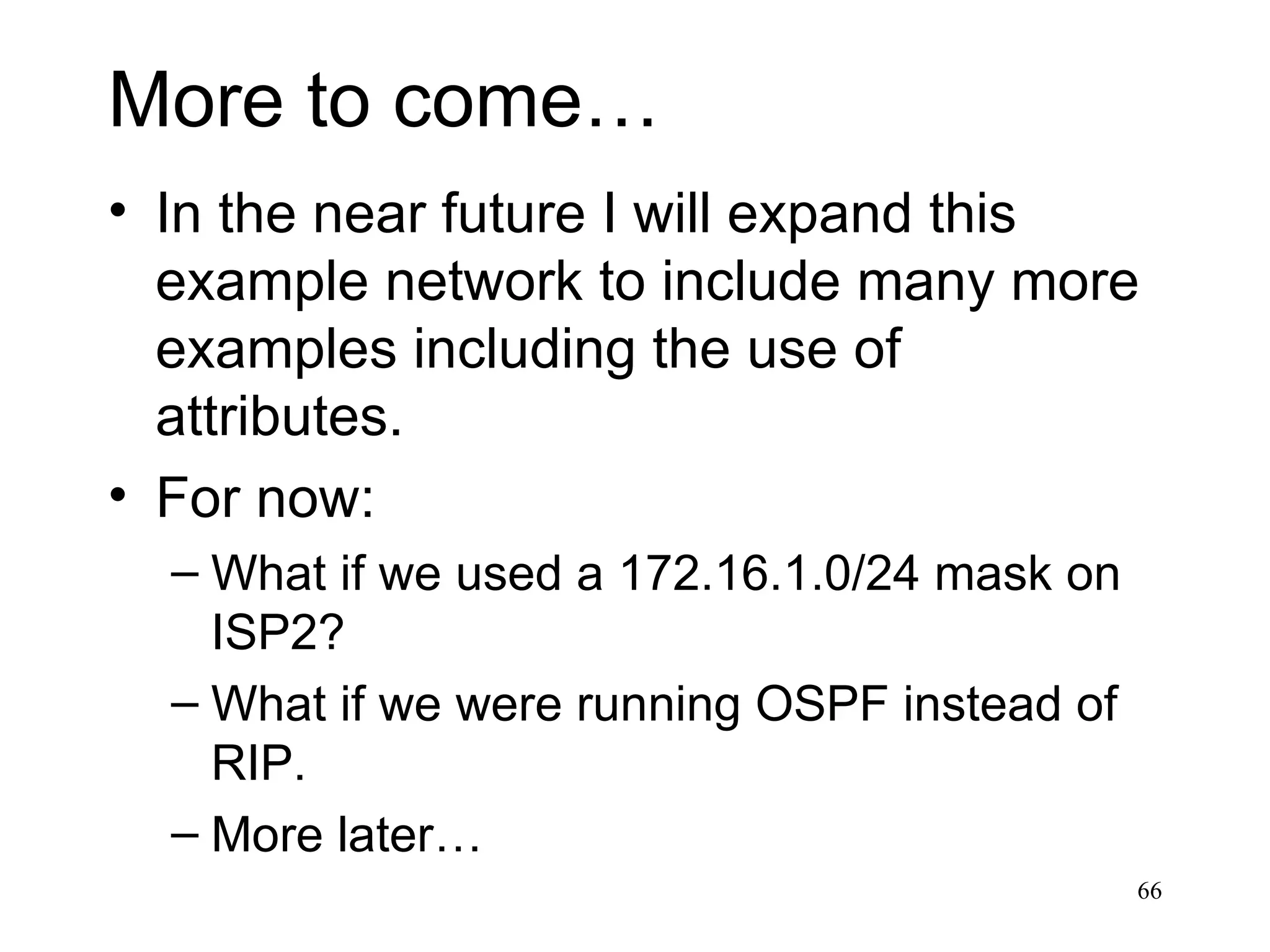 More to come… In the near future I will expand this example network to include many more examples including the use of attributes. For now: What if we used a 172.16.1.0/24 mask on ISP2? What if we were running OSPF instead of RIP. More later… 